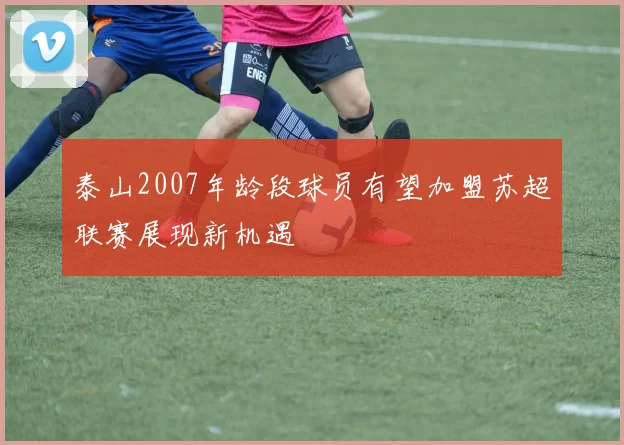 泰山2007年龄段球员有望加盟苏超联赛展现新机遇