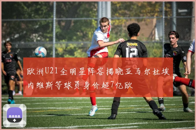 欧洲U21全明星阵容揭晓亚马尔杜埃内维斯等球员身价超7亿欧