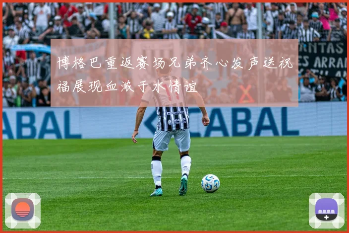 博格巴重返赛场兄弟齐心发声送祝福展现血浓于水情谊