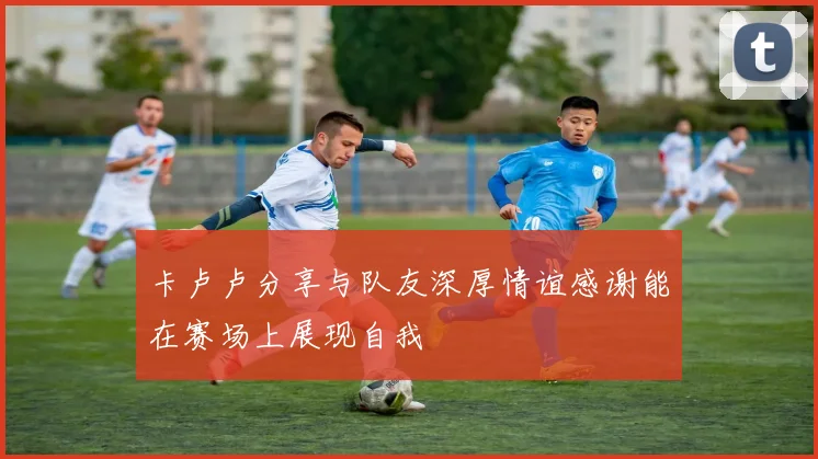 卡卢卢分享与队友深厚情谊感谢能在赛场上展现自我