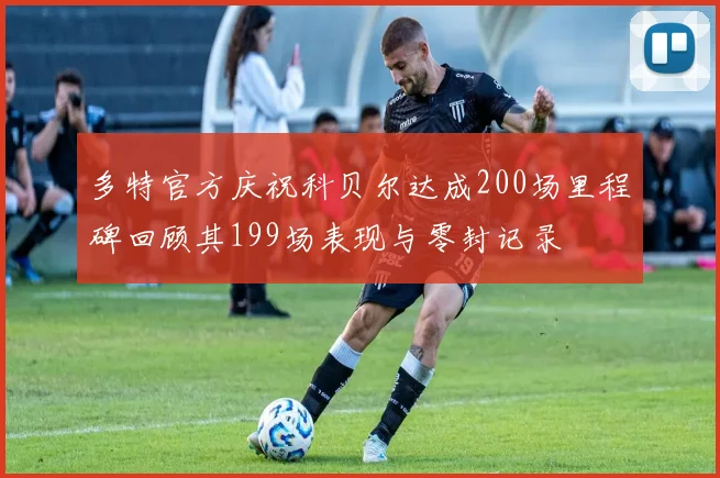 多特官方庆祝科贝尔达成200场里程碑回顾其199场表现与零封记录