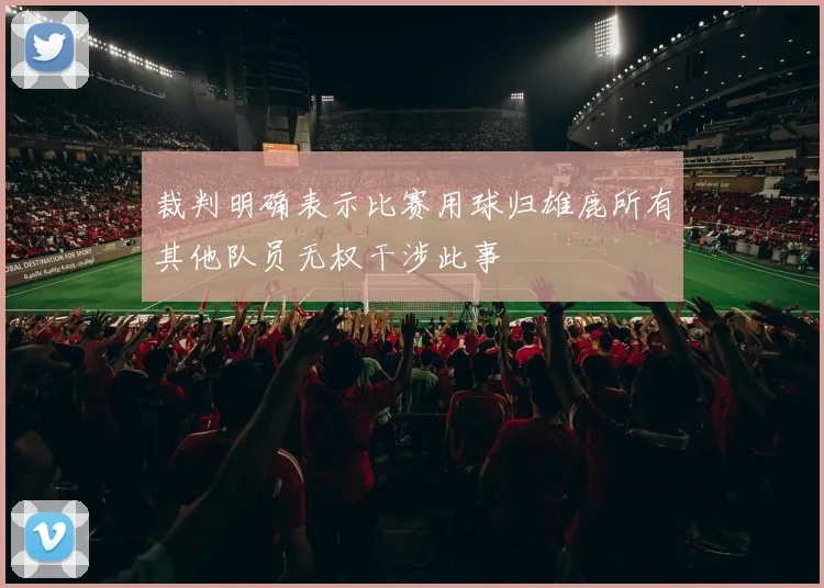 裁判明确表示比赛用球归雄鹿所有其他队员无权干涉此事