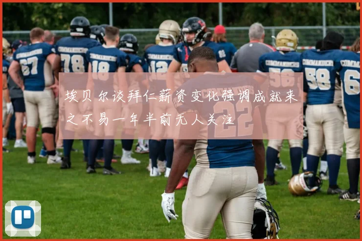 埃贝尔谈拜仁薪资变化强调成就来之不易一年半前无人关注