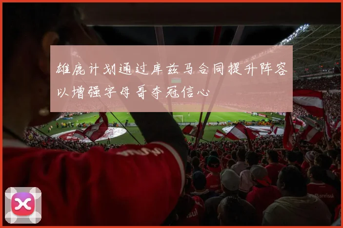 雄鹿计划通过库兹马合同提升阵容以增强字母哥夺冠信心