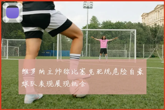 维罗纳主帅称比塞克犯规危险自豪球队表现展现机会