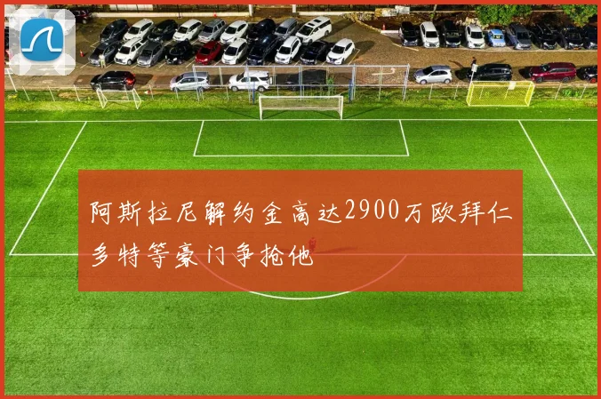 阿斯拉尼解约金高达2900万欧拜仁多特等豪门争抢他