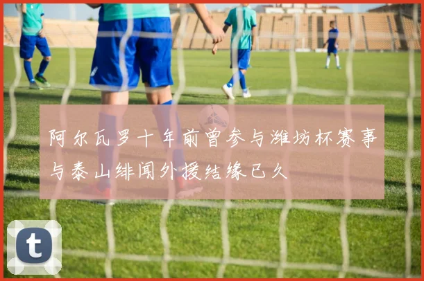 阿尔瓦罗十年前曾参与潍坊杯赛事与泰山绯闻外援结缘已久