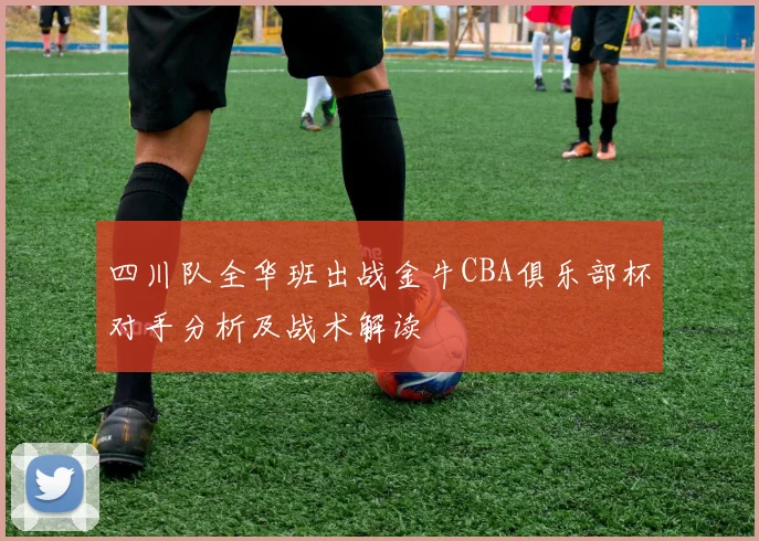 四川队全华班出战金牛CBA俱乐部杯对手分析及战术解读