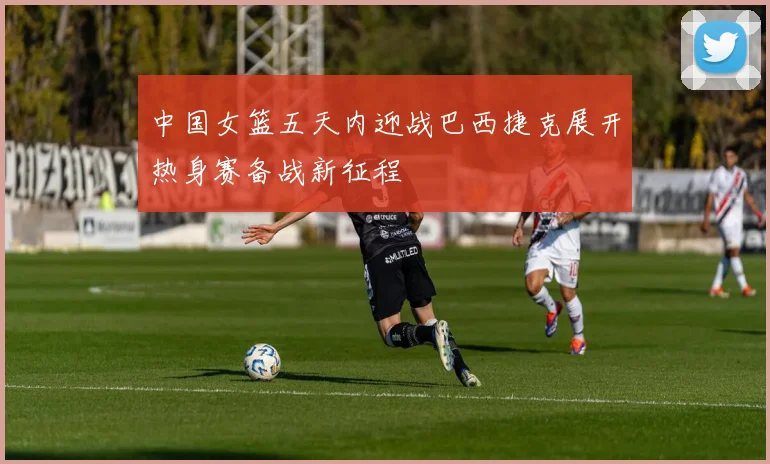 中国女篮五天内迎战巴西捷克展开热身赛备战新征程