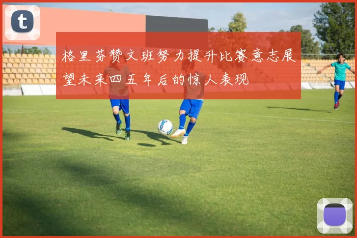 格里芬赞文班努力提升比赛意志展望未来四五年后的惊人表现