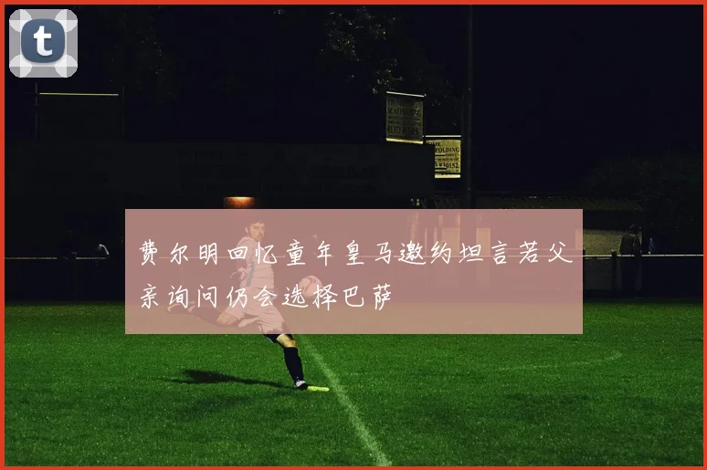 费尔明回忆童年皇马邀约坦言若父亲询问仍会选择巴萨