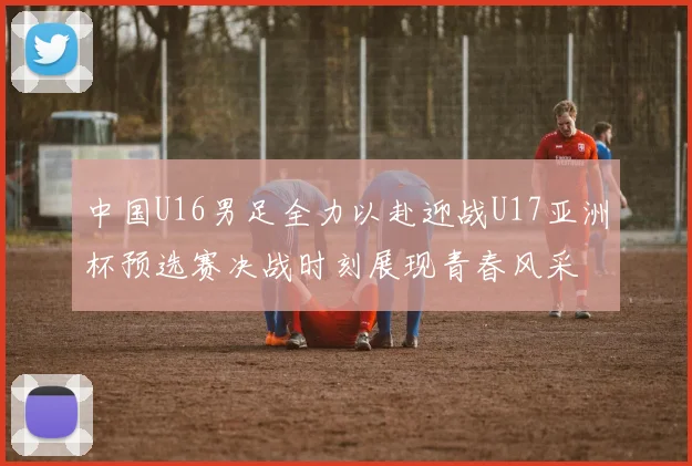 中国U16男足全力以赴迎战U17亚洲杯预选赛决战时刻展现青春风采