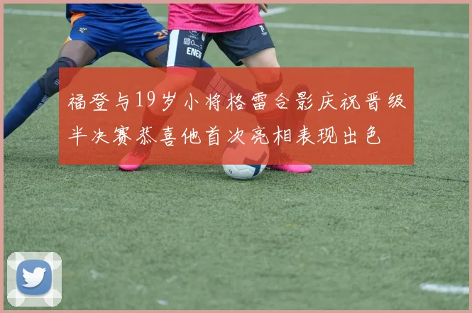 福登与19岁小将格雷合影庆祝晋级半决赛恭喜他首次亮相表现出色